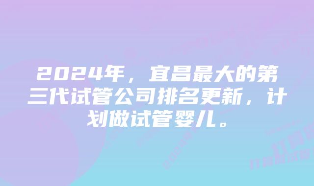 2024年,宜昌最大的第三代试管公司排名更新,计划做试管婴儿。