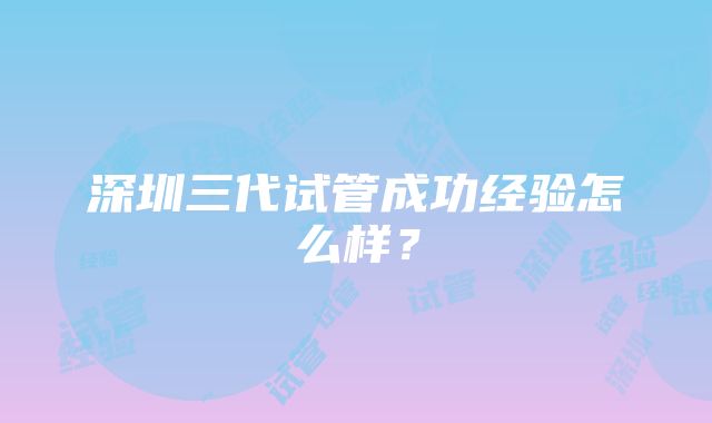 深圳三代试管成功经验怎么样?