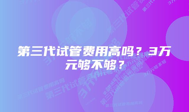 第三代试管费用高吗?3万元够不够?