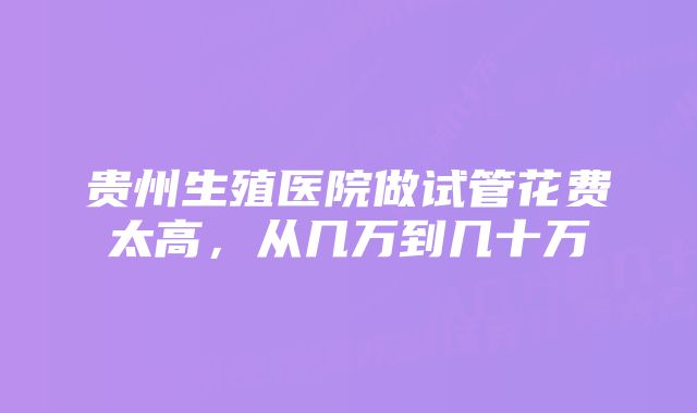 贵州生殖医院做试管花费太高,从几万到几十万