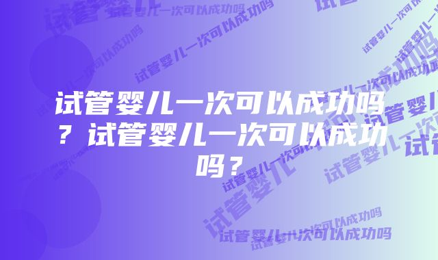 试管婴儿一次可以成功吗?试管婴儿一次可以成功吗?