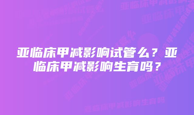 亚临床甲减影响试管么?亚临床甲减影响生育吗?