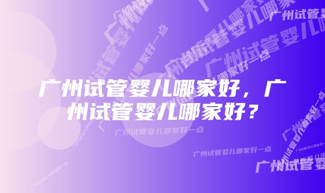 广州试管婴儿哪家好,广州试管婴儿哪家好?
