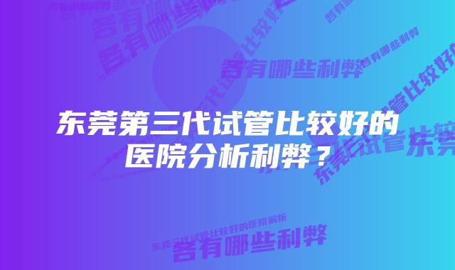 东莞第三代试管比较好的医院分析利弊?