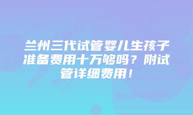 兰州三代试管婴儿生孩子准备费用十万够吗?附试管详细费用!