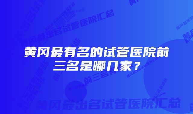 黄冈最有名的试管医院前三名是哪几家?