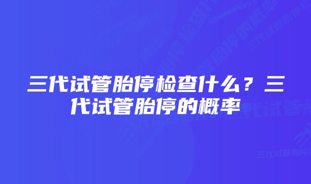 三代试管胎停检查什么?三代试管胎停的概率