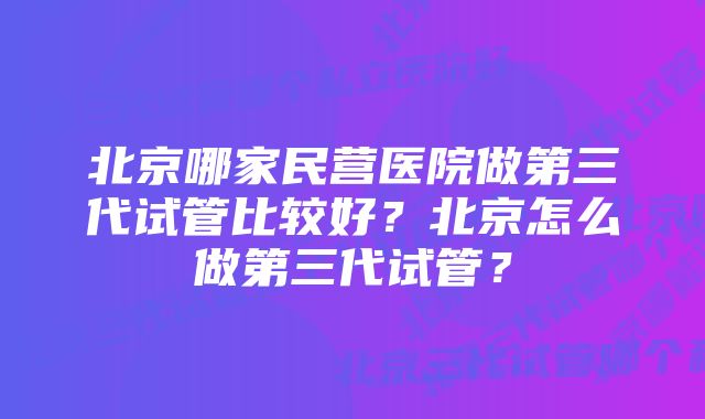 北京哪家民营医院做第三代试管比较好?北京怎么做第三代试管?