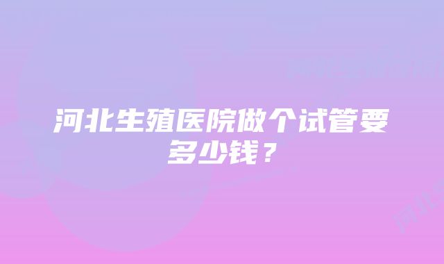 河北生殖医院做个试管要多少钱?
