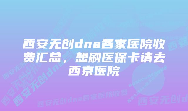 西安无创dna各家医院收费汇总,想刷医保卡请去西京医院