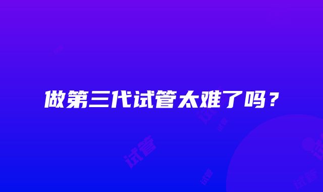 做第三代试管太难了吗?