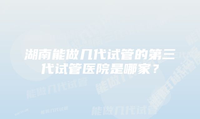 湖南能做几代试管的第三代试管医院是哪家?