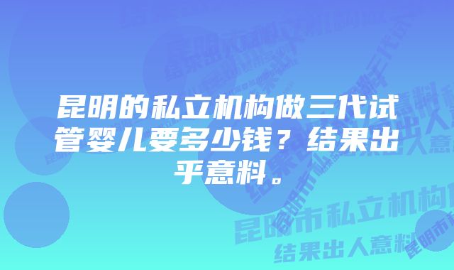 昆明的私立机构做三代试管婴儿要多少钱?结果出乎意料。