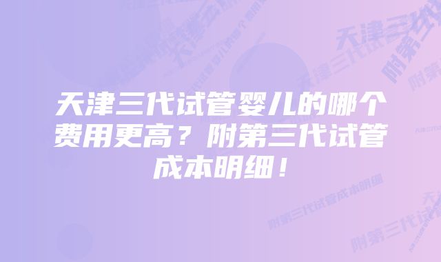 天津三代试管婴儿的哪个费用更高？附第三代试管成本明细！