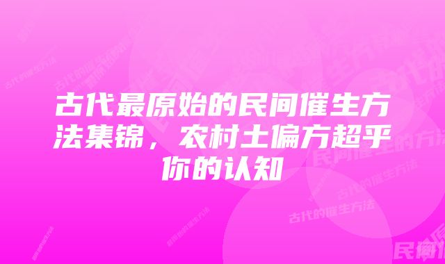 古代最原始的民间催生方法集锦,农村土偏方超乎你的认知