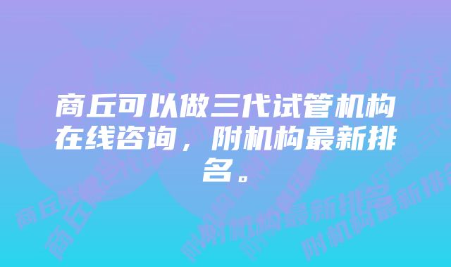商丘可以做三代试管机构在线咨询,附机构最新排名。