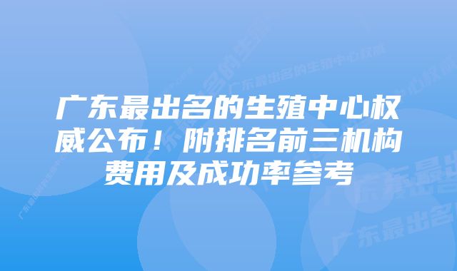 广东最出名的生殖中心权威公布!附排名前三机构费用及成功率参考