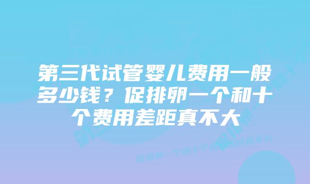 第三代试管婴儿费用一般多少钱？促排卵一个和十个费用差距真不大