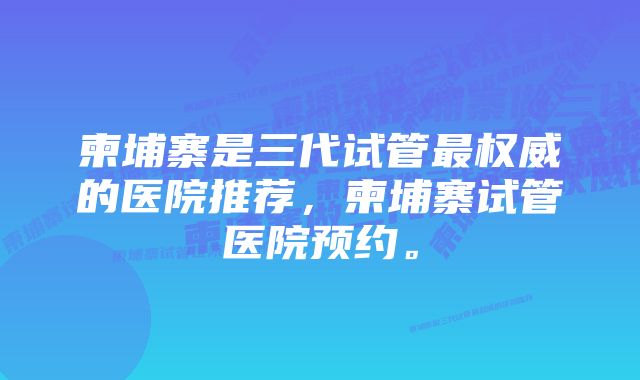柬埔寨是三代试管最权威的医院推荐,柬埔寨试管医院预约。