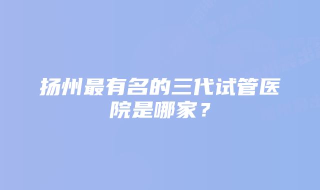 扬州最有名的三代试管医院是哪家?