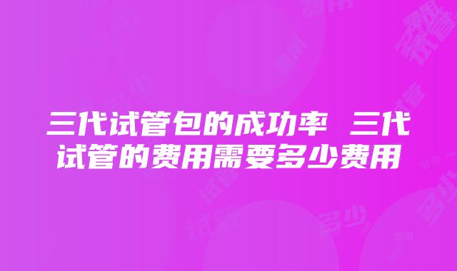 三代试管包的成功率 三代试管的费用需要多少费用
