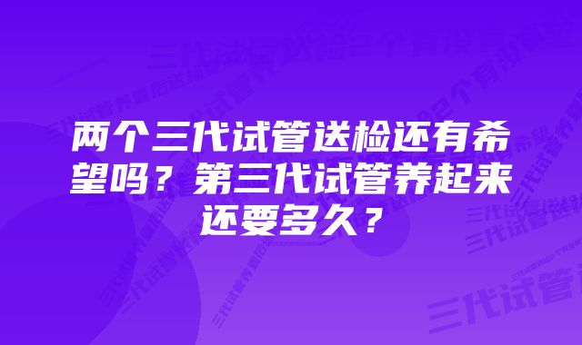 两个三代试管送检还有希望吗?第三代试管养起来还要多久?