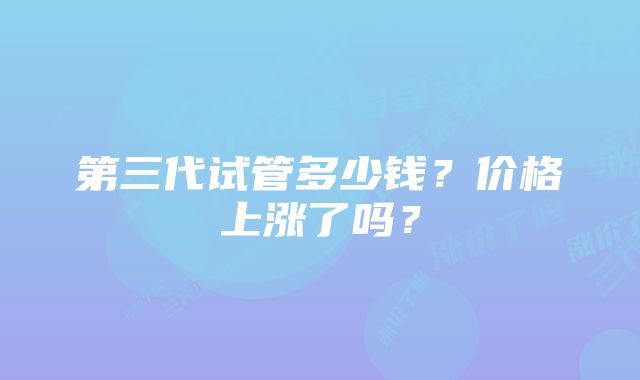 第三代试管多少钱?价格上涨了吗?