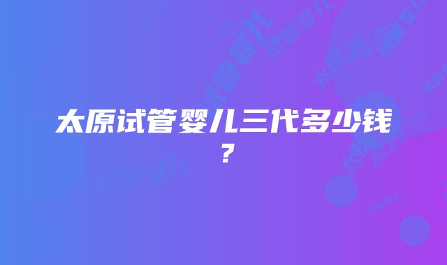 太原试管婴儿三代多少钱?
