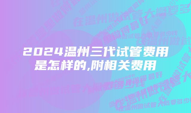 2024温州三代试管费用是怎样的,附相关费用