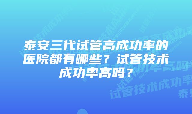 泰安三代试管高成功率的医院都有哪些?试管技术成功率高吗?
