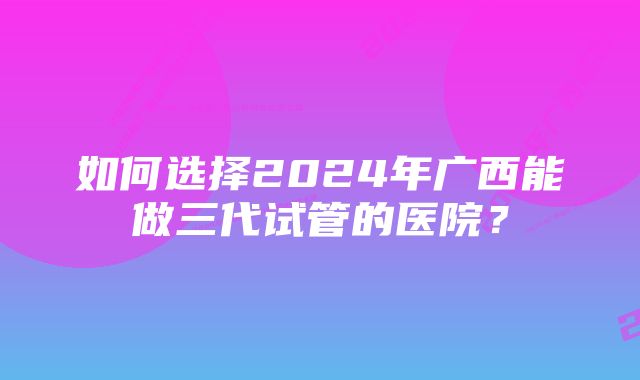 如何选择2024年广西能做三代试管的医院?