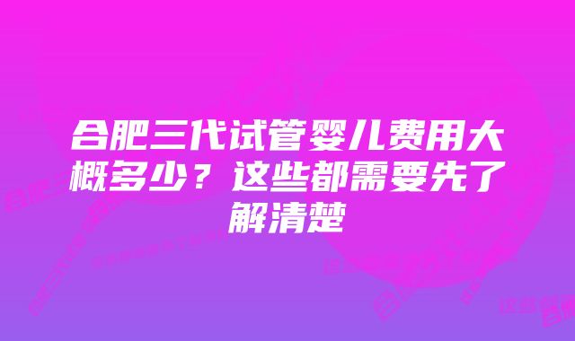 合肥三代试管婴儿费用大概多少?这些都需要先了解清楚