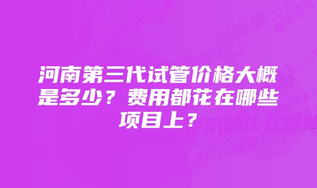 河南第三代试管价格大概是多少?费用都花在哪些项目上?