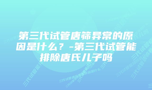 第三代试管唐筛异常的原因是什么?-第三代试管能排除唐氏儿子吗