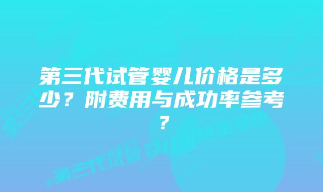 第三代试管婴儿价格是多少?附费用与成功率参考?