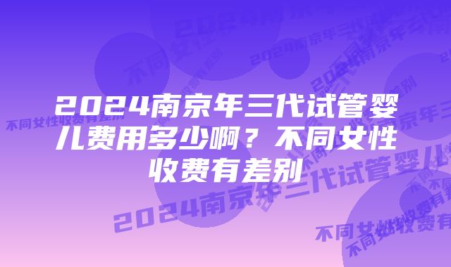 2024南京年三代试管婴儿费用多少啊？不同女性收费有差别