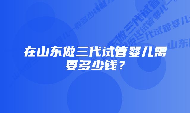 在山东做三代试管婴儿需要多少钱?