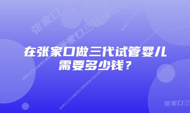 在张家口做三代试管婴儿需要多少钱?