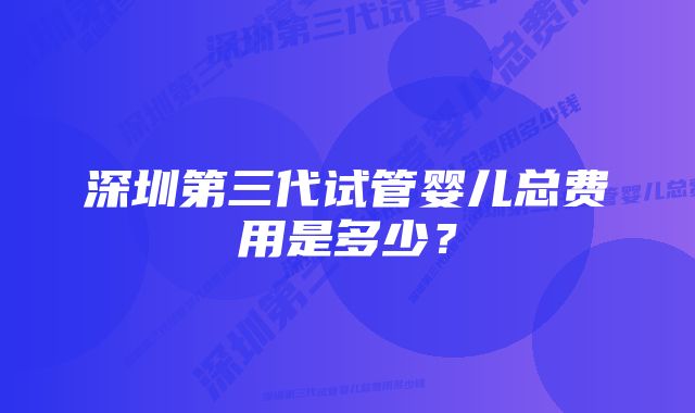 深圳第三代试管婴儿总费用是多少?