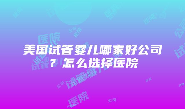 美国试管婴儿哪家好公司?怎么选择医院