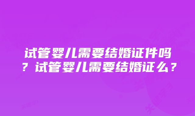 试管婴儿需要结婚证件吗?试管婴儿需要结婚证么?