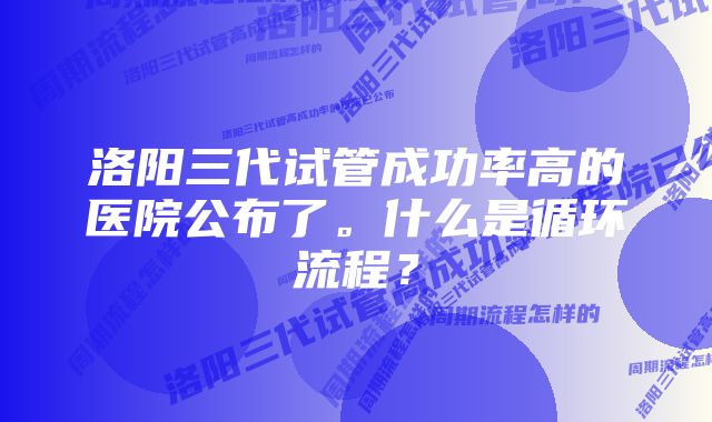 洛阳三代试管成功率高的医院公布了。什么是循环流程?