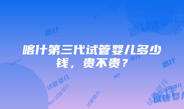 喀什第三代试管婴儿多少钱,贵不贵?
