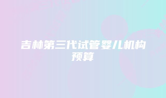 吉林第三代试管婴儿机构预算