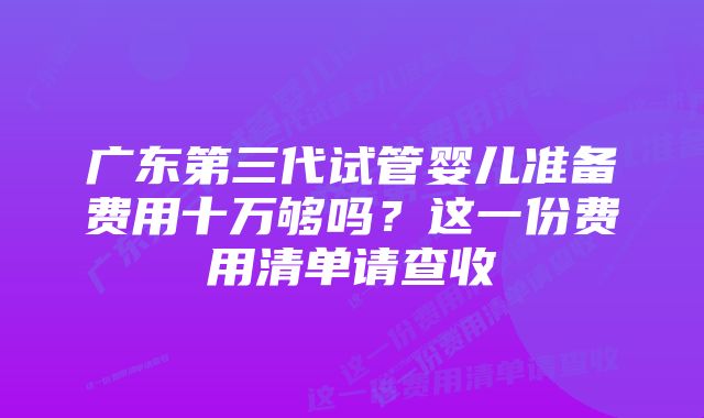 广东第三代试管婴儿准备费用十万够吗?这一份费用清单请查收
