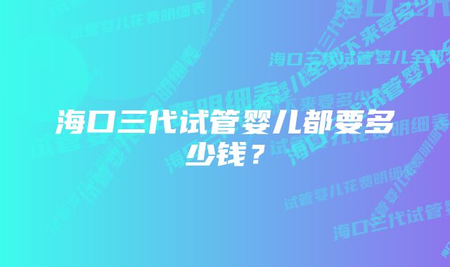 海口三代试管婴儿都要多少钱?