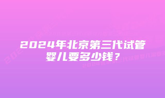 2024年北京第三代试管婴儿要多少钱?