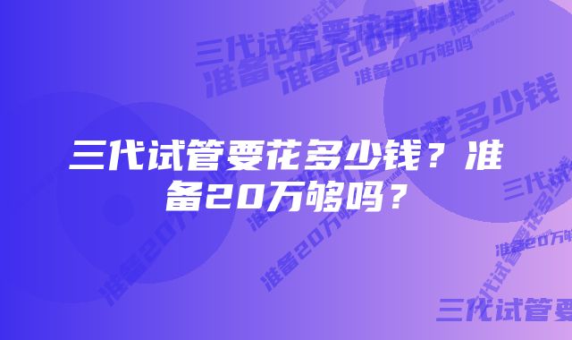 三代试管要花多少钱?准备20万够吗?