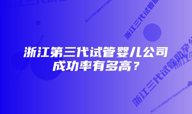 浙江第三代试管婴儿公司成功率有多高?
