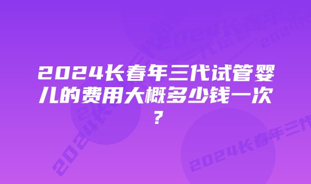 2024长春年三代试管婴儿的费用大概多少钱一次?